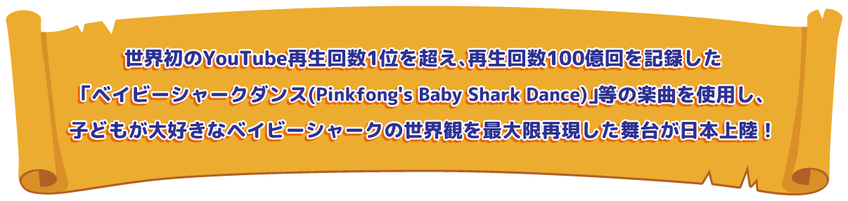 YouTube累積再生回数世界1位、及び世界初再生回数100億回を突破した
「ベイビーシャークダンス（Pinkfong’s Baby Shark Dance）」等の楽曲を使用し、世界観を最大限再現した舞台が日本上陸！